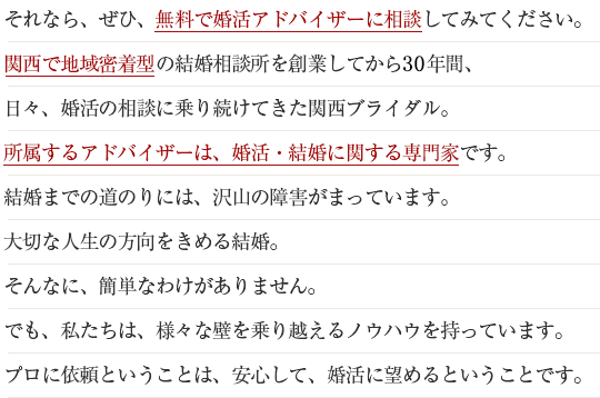 それなら、ぜひ、無料で婚活アドバイザーに相談してみてください。関西で地域密着型の結婚相談所を創業してから26年間、日々、婚活の相談に乗り続けてきた関西ブライダル。所属するアドバイザーは、婚活・結婚に関する専門家です。結婚までの道のりには、沢山の障害が待っています。大切な人生の方向を決める結婚。そんなに、簡単なわけがありません。でも、私たちは、様々な壁を乗り越えるノウハウを持っています。プロに依頼ということは、安心して、婚活に望めるということです。