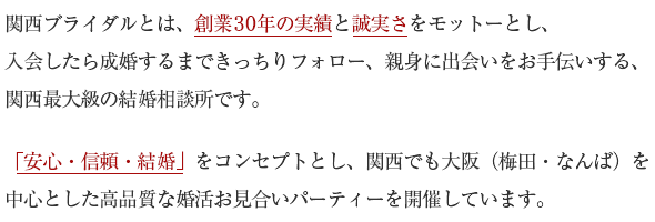 関西ブライダルとは、創業26年の実績と誠実さをモットーとし、入会したら成婚するまできっちりフォロー、親身に出会いをお手伝いする、関西最大級の結婚相談所です。「安心・信頼・結婚」をコンセプトとし、関西でも大阪（梅田・なんば）を中心とした高品質な婚活お見合いパーティーを開催しています。