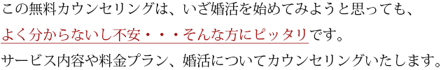 この無料カウンセリングは、いざ婚活を始めてみようと思っても、よく分からないし不安・・・そんな方にピッタリです。サービス内容や料金プラン、婚活についてカウンセリングいたします。