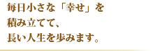 毎日小さな「幸せ」を積み立てて、長い人生を歩みます。