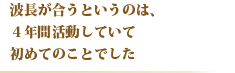 波長が合うというのは、４年間活動していて初めてのことでした