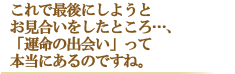 これで最後にしようとお見合いをしたところ・・・、 「運命の出会い」って本当にあるのですね。