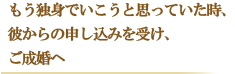 もう独身でいこうと思っていた時に、彼からの申し込みを受け、ご成婚へ